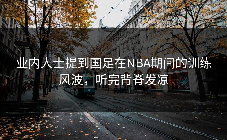 业内人士提到国足在NBA期间的训练风波,听完背脊发凉 业内人士提到国足在NBA期间的训练风波,听完背脊发凉