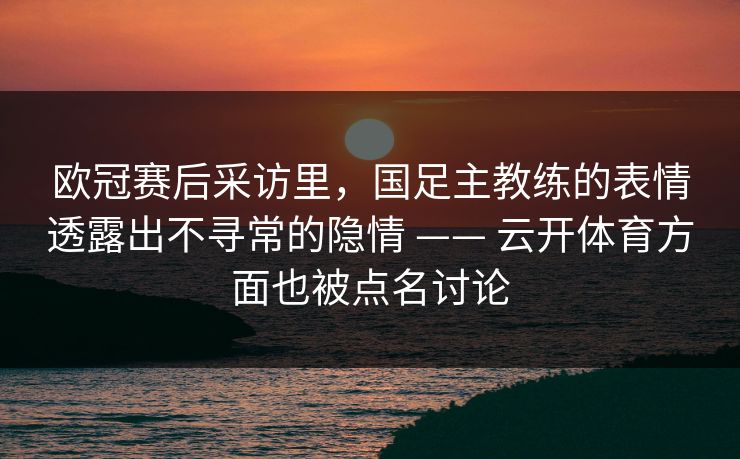 欧冠赛后采访里,国足主教练的表情透露出不寻常的隐情 —— 云开体育方面也被点名讨论 欧冠赛后采访里,国足主教练的表情透露出不寻常的隐情 —— 云开体育方面也被点名讨论